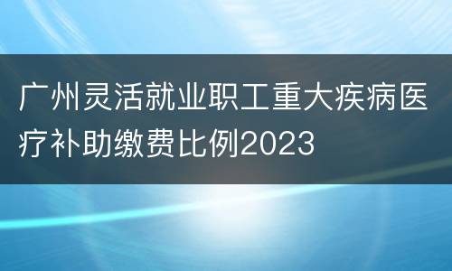 广州灵活就业职工重大疾病医疗补助缴费比例2023