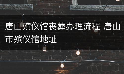 唐山殡仪馆丧葬办理流程 唐山市殡仪馆地址