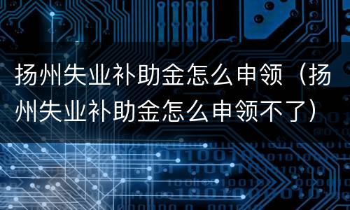 扬州失业补助金怎么申领（扬州失业补助金怎么申领不了）