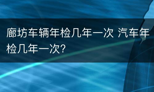 廊坊车辆年检几年一次 汽车年检几年一次?