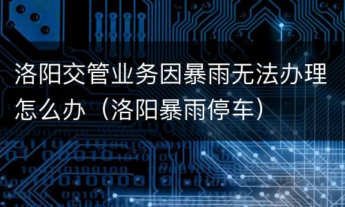 洛阳交管业务因暴雨无法办理怎么办（洛阳暴雨停车）
