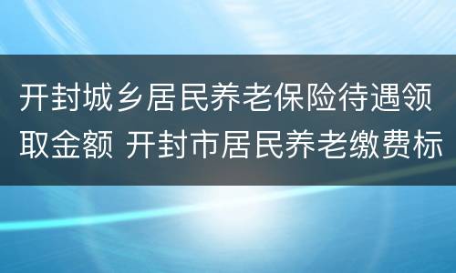 开封城乡居民养老保险待遇领取金额 开封市居民养老缴费标准