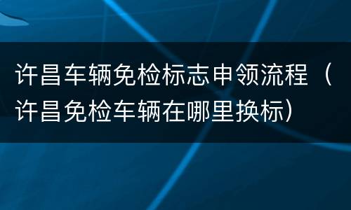 许昌车辆免检标志申领流程（许昌免检车辆在哪里换标）