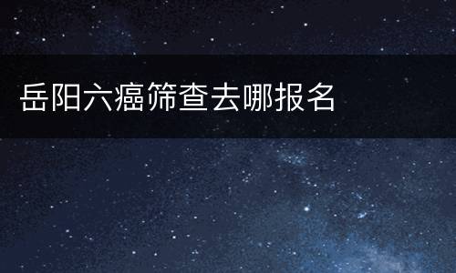 岳阳六癌筛查去哪报名