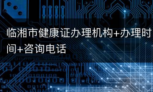临湘市健康证办理机构+办理时间+咨询电话