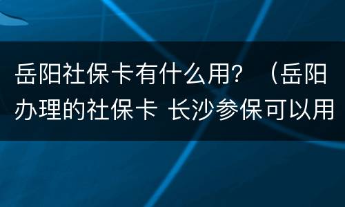 岳阳社保卡有什么用？（岳阳办理的社保卡 长沙参保可以用吗）
