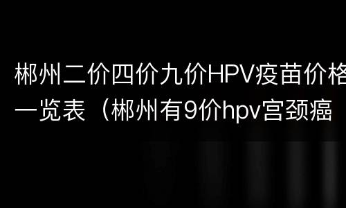 郴州二价四价九价HPV疫苗价格一览表（郴州有9价hpv宫颈癌疫苗吗）