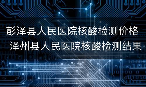 彭泽县人民医院核酸检测价格 泽州县人民医院核酸检测结果查询