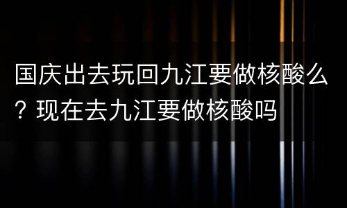 国庆出去玩回九江要做核酸么? 现在去九江要做核酸吗