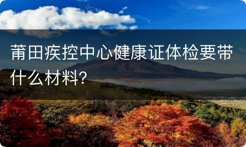 莆田疾控中心健康证体检要带什么材料？