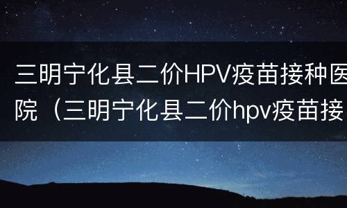 三明宁化县二价HPV疫苗接种医院（三明宁化县二价hpv疫苗接种医院电话）