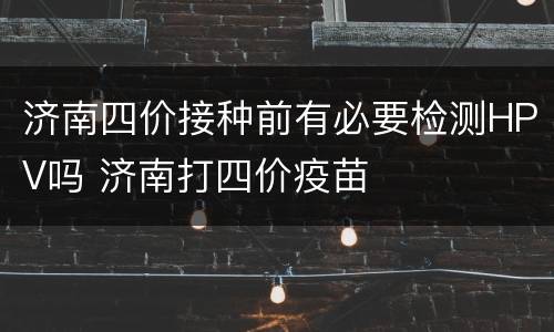 济南四价接种前有必要检测HPV吗 济南打四价疫苗