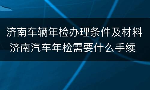 济南车辆年检办理条件及材料 济南汽车年检需要什么手续