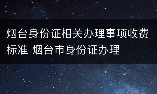 烟台身份证相关办理事项收费标准 烟台市身份证办理