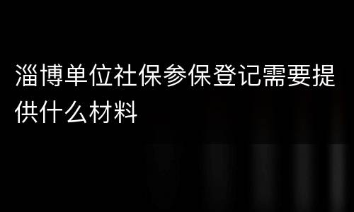 淄博单位社保参保登记需要提供什么材料