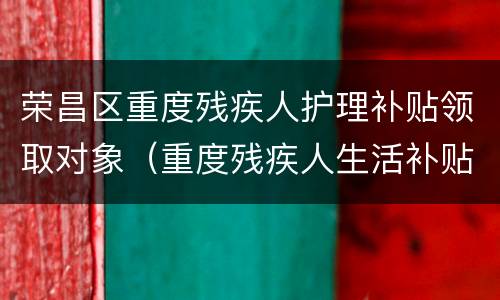 荣昌区重度残疾人护理补贴领取对象（重度残疾人生活补贴和护理补贴申请）