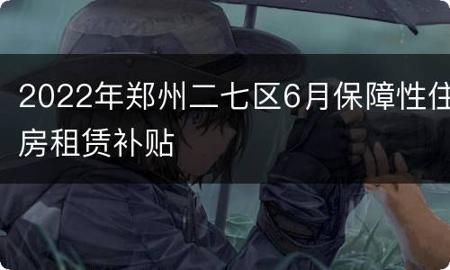 2022年郑州二七区6月保障性住房租赁补贴