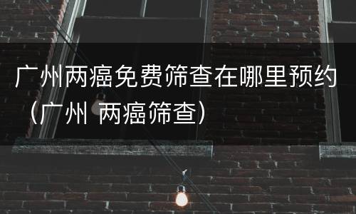 广州两癌免费筛查在哪里预约（广州 两癌筛查）