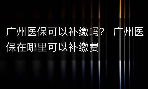 广州医保可以补缴吗？ 广州医保在哪里可以补缴费