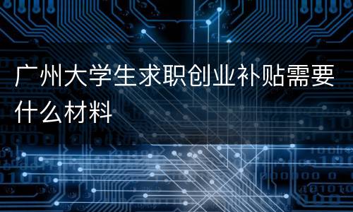 广州大学生求职创业补贴需要什么材料