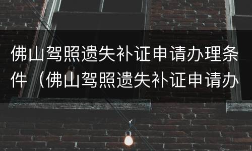 佛山驾照遗失补证申请办理条件（佛山驾照遗失补证申请办理条件是什么）