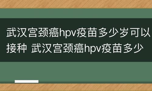 武汉宫颈癌hpv疫苗多少岁可以接种 武汉宫颈癌hpv疫苗多少岁可以接种第二针
