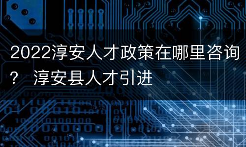 2022淳安人才政策在哪里咨询？ 淳安县人才引进