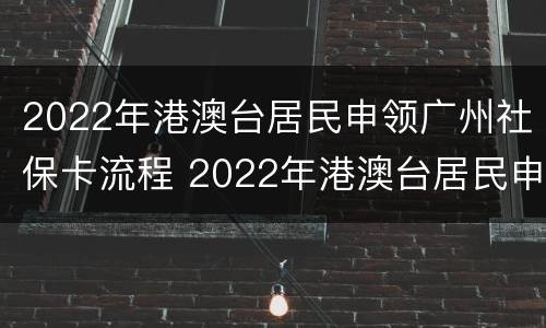 2022年港澳台居民申领广州社保卡流程 2022年港澳台居民申领广州社保卡流程图片