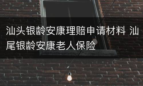 汕头银龄安康理赔申请材料 汕尾银龄安康老人保险