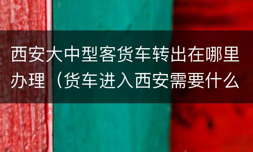 西安大中型客货车转出在哪里办理（货车进入西安需要什么手续）