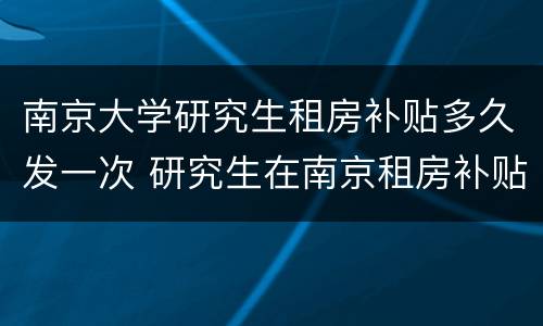 南京大学研究生租房补贴多久发一次 研究生在南京租房补贴