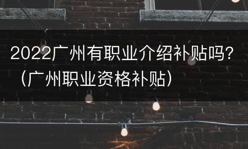 2022广州有职业介绍补贴吗？（广州职业资格补贴）