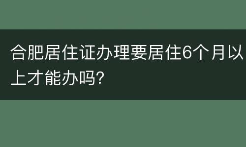 合肥居住证办理要居住6个月以上才能办吗？