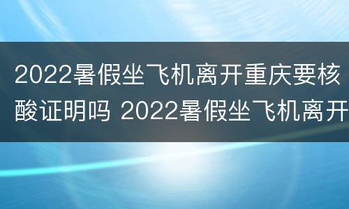2022暑假坐飞机离开重庆要核酸证明吗 2022暑假坐飞机离开重庆要核酸证明吗现在