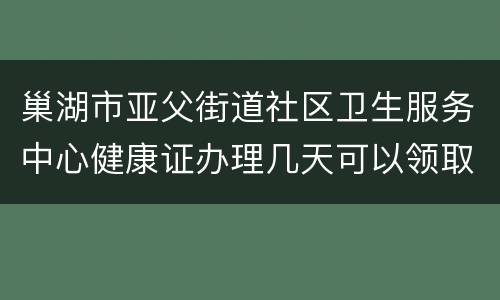 巢湖市亚父街道社区卫生服务中心健康证办理几天可以领取？