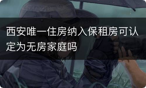 西安唯一住房纳入保租房可认定为无房家庭吗