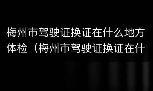 梅州市驾驶证换证在什么地方体检（梅州市驾驶证换证在什么地方体检呢）