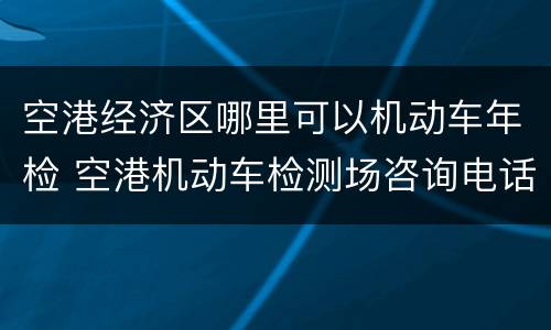 空港经济区哪里可以机动车年检 空港机动车检测场咨询电话