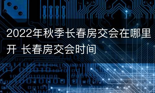 2022年秋季长春房交会在哪里开 长春房交会时间