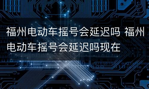 福州电动车摇号会延迟吗 福州电动车摇号会延迟吗现在