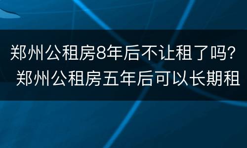 郑州公租房8年后不让租了吗？ 郑州公租房五年后可以长期租吗