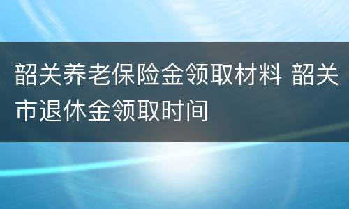 韶关养老保险金领取材料 韶关市退休金领取时间