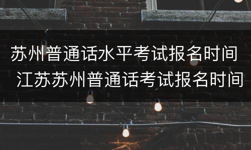苏州普通话水平考试报名时间 江苏苏州普通话考试报名时间