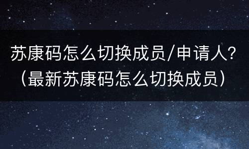 苏康码怎么切换成员/申请人？（最新苏康码怎么切换成员）