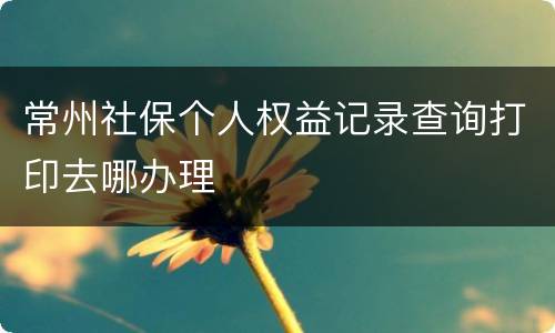 常州社保个人权益记录查询打印去哪办理