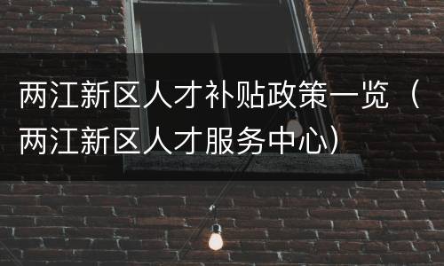 两江新区人才补贴政策一览（两江新区人才服务中心）