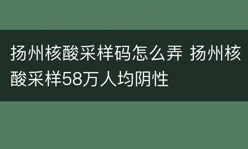 扬州核酸采样码怎么弄 扬州核酸采样58万人均阴性
