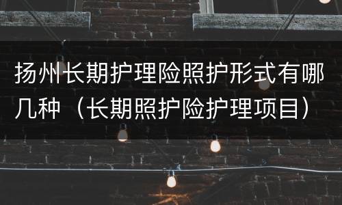 扬州长期护理险照护形式有哪几种（长期照护险护理项目）