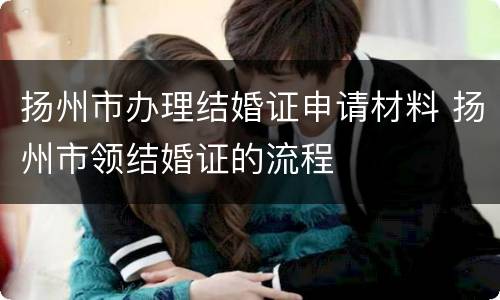 扬州市办理结婚证申请材料 扬州市领结婚证的流程