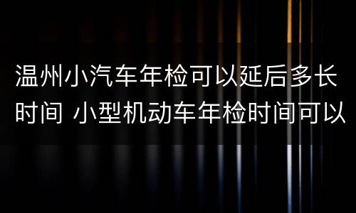 温州小汽车年检可以延后多长时间 小型机动车年检时间可以延后吗